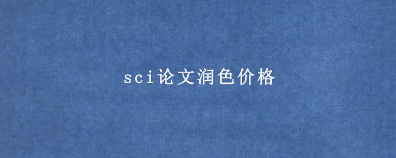 sci论文润色价格(sci论文润色一篇多少钱)