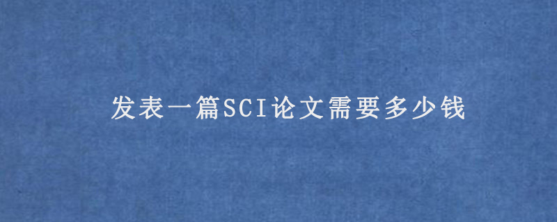 发表一篇SCI论文需要多少钱(sci论文价格)