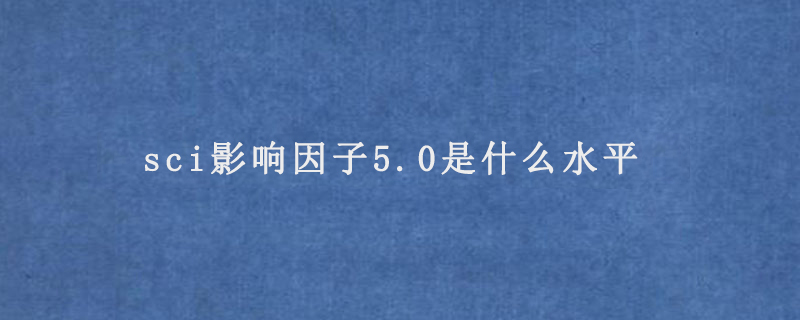 sci影响因子5.0是什么水平（影响力有多高）