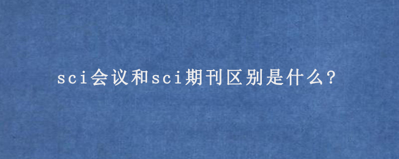 sci会议和sci期刊区别是什么?