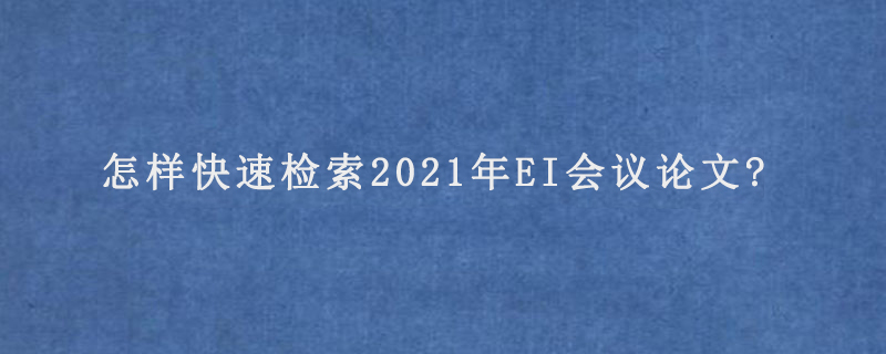 怎样快速检索2021年EI会议论文?