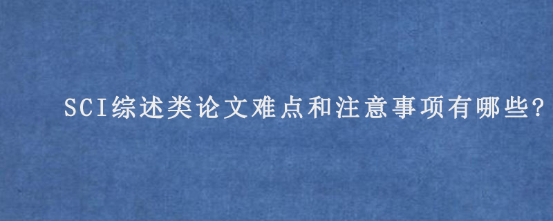 SCI综述类论文难点和注意事项有哪些?