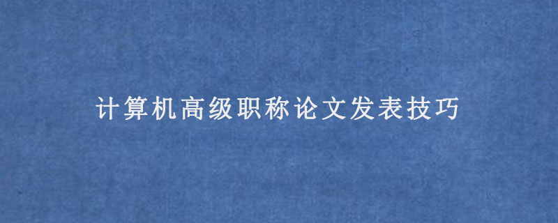 计算机高级职称论文发表技巧(计算机高级职称发表论文的要求)