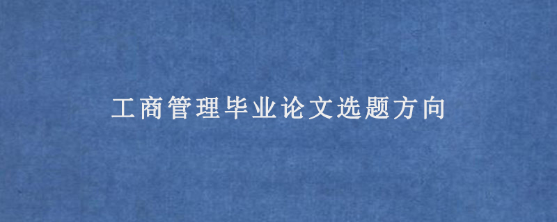 工商管理毕业论文选题方向(工商管理本科论文题目和提纲)