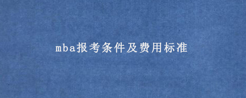 mba报考条件及费用标准(mba报考条件2022费用)