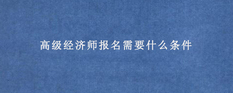 高级经济师报名需要什么条件(高级经济师报考条件2022)