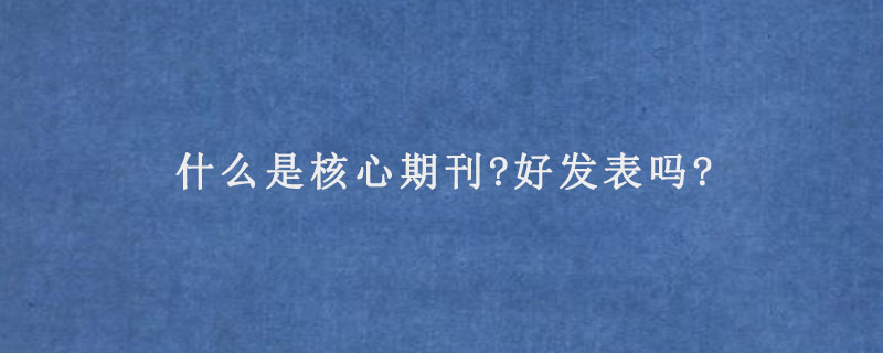 什么是核心期刊?好发表吗?