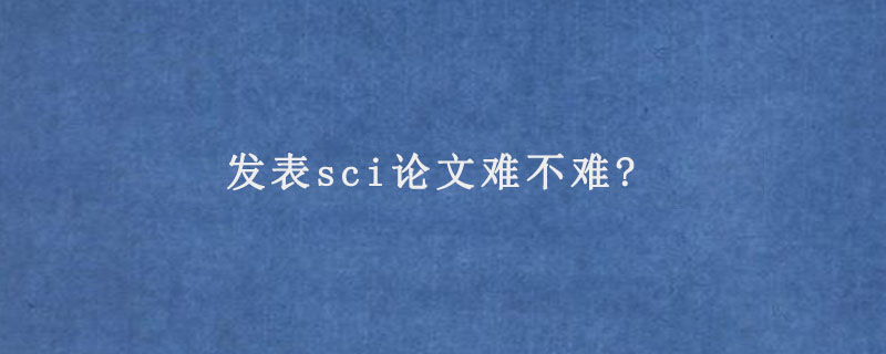 发表sci论文难不难?