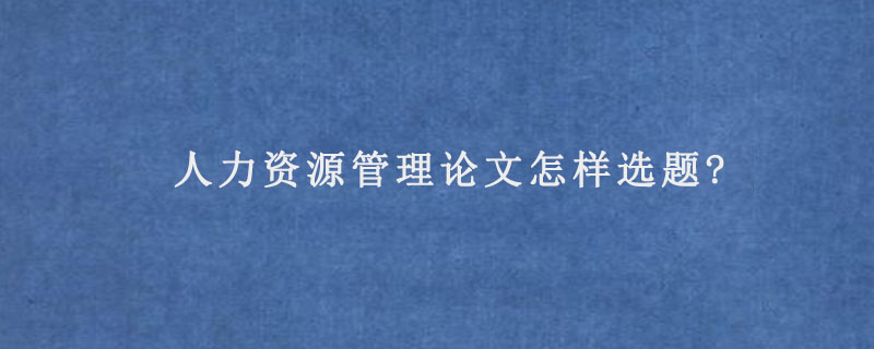 人力资源管理论文怎样选题?