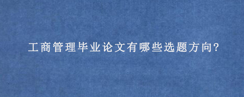 工商管理毕业论文有哪些选题方向?