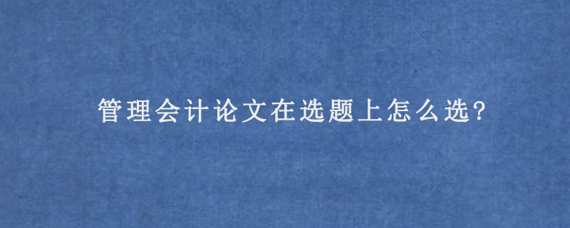 管理会计论文在选题上怎么选?