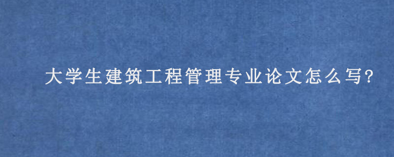 大学生建筑工程管理专业论文怎么写?