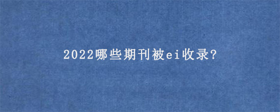 2022哪些期刊被ei收录?