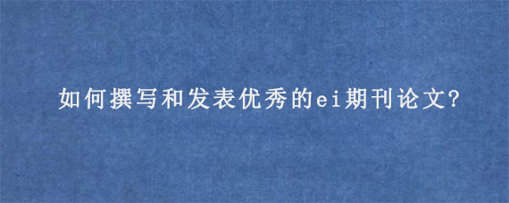 如何撰写和发表优秀的ei期刊论文?