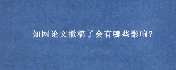 知网论文撤稿了会有哪些影响?