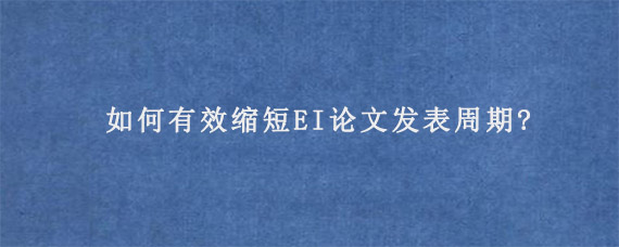 如何有效缩短EI论文发表周期?