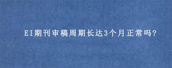 EI期刊审稿周期长达3个月正常吗?