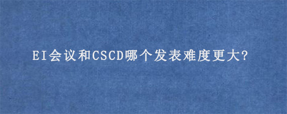 EI会议和CSCD哪个发表难度更大?