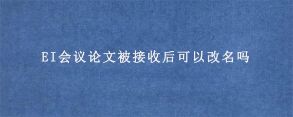 EI会议论文被接收后可以改名吗