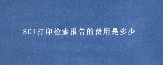 SCI打印检索报告的费用是多少?