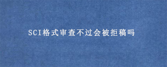 SCI格式审查不过会被拒稿吗?