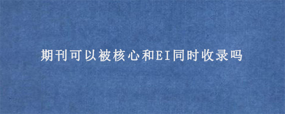 期刊可以被核心和EI同时收录吗?