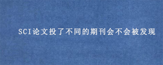 SCI论文投了不同的期刊会不会被发现?