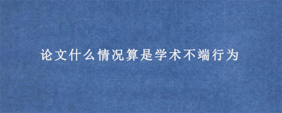 论文什么情况算是学术不端行为?