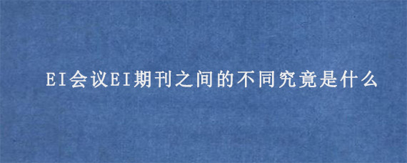 EI会议EI期刊之间的不同究竟是什么?