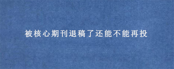 被核心期刊退稿了还能不能再投?