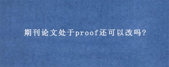 期刊论文处于proof还可以改吗?