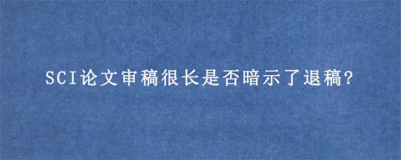 SCI论文审稿很长是否暗示了退稿?