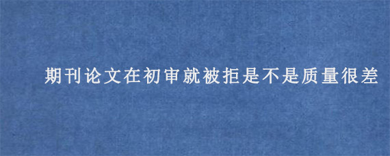 期刊论文在初审就被拒是不是质量很差?