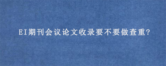 EI期刊会议论文收录要不要做查重?