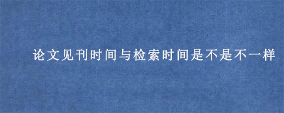 论文见刊时间与检索时间是不是不一样?