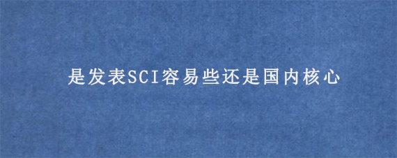 是发表SCI容易些还是国内核心?