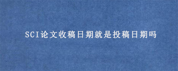 SCI论文收稿日期就是投稿日期吗?