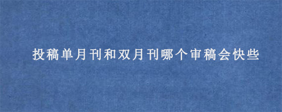 投稿单月刊和双月刊哪个审稿会快些?