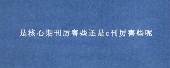 是核心期刊厉害些还是c刊厉害些呢?