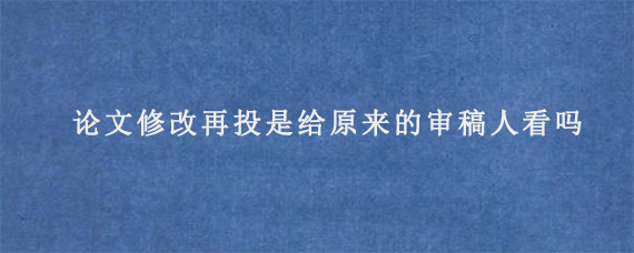 论文修改再投是给原来的审稿人看吗?