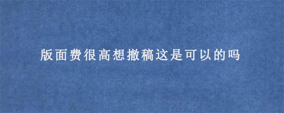 版面费很高想撤稿这是可以的吗?