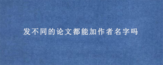 发不同的论文都能加作者名字吗?