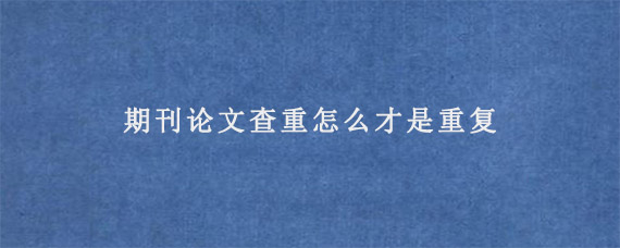 期刊论文查重怎么才是重复?