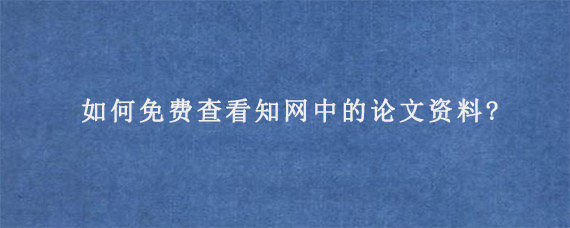 如何免费查看知网中的论文资料?