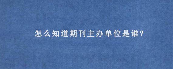 怎么知道期刊主办单位是谁?