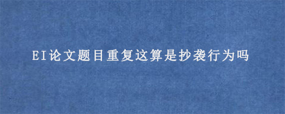 EI论文题目重复这算是抄袭行为吗?