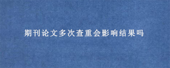 期刊论文多次查重会影响结果吗?