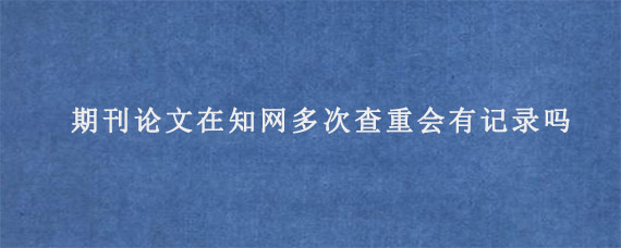 期刊论文在知网多次查重会有记录吗?