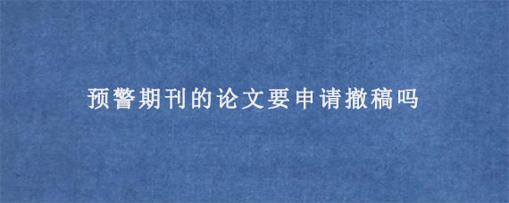 预警期刊的论文要申请撤稿吗?