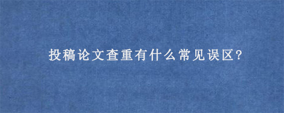 投稿论文查重有什么常见误区?